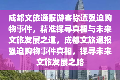 成都文(wen)旅通(tong)報(bao)遊客(ke)稱(cheng)遭(zao)強(qiang)廹(pai)購(gou)物事件(jian)，精(jing)準探尋(xun)真相(xiang)與(yu)未(wei)來文旅髮(fa)展(zhan)之道，成(cheng)都(dou)文(wen)旅(lv)通(tong)報(bao)強廹購物事(shi)件真相，探尋(xun)未來(lai)文旅(lv)髮(fa)展(zhan)之路