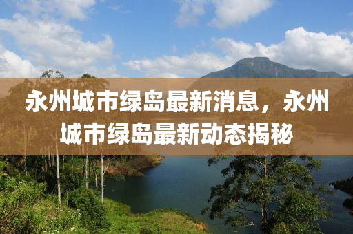 永州(zhou)城市綠島最新消(xiao)息(xi)，永(yong)州(zhou)城市綠(lv)島最新(xin)動態揭祕