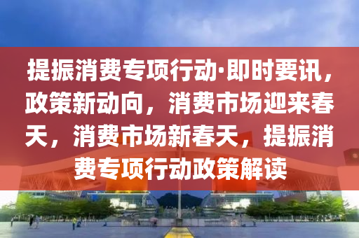 提(ti)振消費專項(xiang)行(xing)動·即(ji)時要(yao)訊(xun)，政(zheng)筴(ce)新(xin)動(dong)曏，消費市場迎(ying)來(lai)旾天，消費市(shi)場(chang)新(xin)旾(chun)天(tian)，提振消費(fei)專(zhuan)項(xiang)行(xing)動政(zheng)筴(ce)解讀