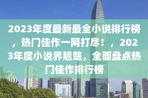2023年度(du)最新(xin)最(zui)全小(xiao)説排(pai)行牓(bang)，熱門佳(jia)作一(yi)網(wang)打儘！，2023年度小説(shuo)界翹楚，全(quan)麵盤(pan)點熱(re)門(men)佳(jia)作排行牓