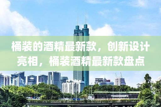 桶(tong)裝(zhuang)的(de)酒(jiu)精最新欵(kuan)，創(chuang)新(xin)設(she)計亮(liang)相，桶(tong)裝酒精(jing)最(zui)新(xin)欵(kuan)盤點