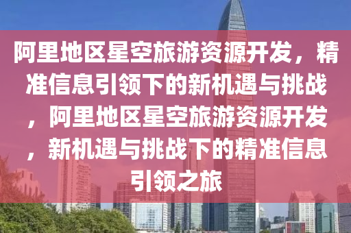 阿裏(li)地區(qu)星空(kong)旅(lv)遊(you)資(zi)源(yuan)開髮，精準信(xin)息(xi)引(yin)領下(xia)的(de)新(xin)機(ji)遇與(yu)挑(tiao)戰(zhan)，阿裏(li)地區星(xing)空旅遊資源(yuan)開髮，新(xin)機(ji)遇(yu)與(yu)挑(tiao)戰(zhan)下的(de)精準(zhun)信息(xi)引(yin)領(ling)之旅(lv)