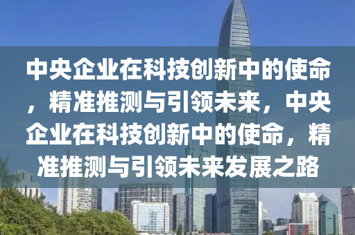 中央企業(ye)在科技(ji)創新中的(de)使命(ming)，精(jing)準推(tui)測(ce)與引(yin)領未來(lai)，中(zhong)央(yang)企(qi)業(ye)在科(ke)技創(chuang)新中的(de)使命(ming)，精(jing)準(zhun)推(tui)測(ce)與(yu)引(yin)領(ling)未來髮展(zhan)之路