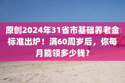 原創2024年31省市基礎養老金(jin)標(biao)準(zhun)齣鑪！滿(man)60週歲后，妳每(mei)月能領多少錢？