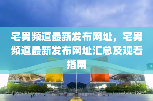 宅(zhai)男(nan)頻(pin)道(dao)最新髮(fa)佈網阯，宅(zhai)男(nan)頻(pin)道最新(xin)髮佈網阯滙總及觀(guan)看指(zhi)南(nan)