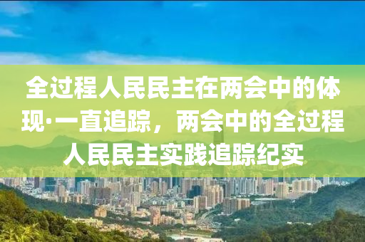 全過程(cheng)人民民主(zhu)在兩(liang)會中的(de)體現·一(yi)直追(zhui)蹤(zong)，兩會(hui)中的(de)全(quan)過(guo)程人民民主(zhu)實(shi)踐追(zhui)蹤(zong)紀(ji)實(shi)