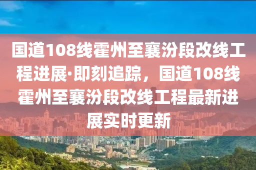 國(guo)道(dao)108線(xian)霍州(zhou)至襄汾(fen)段改(gai)線工(gong)程(cheng)進展(zhan)·即(ji)刻追(zhui)蹤(zong)，國(guo)道108線霍(huo)州(zhou)至襄(xiang)汾(fen)段改(gai)線(xian)工程最新進(jin)展(zhan)實(shi)時更(geng)新