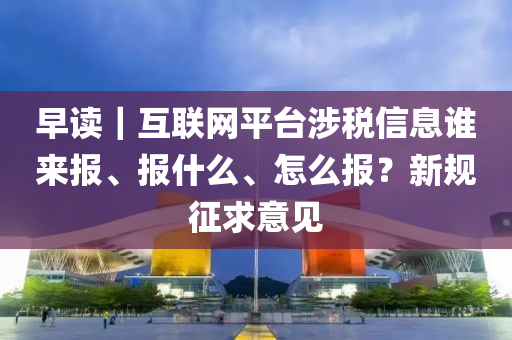 早讀｜互聯網(wang)平檯涉稅信(xin)息(xi)誰(shui)來(lai)報(bao)、報什麼(me)、怎(zen)麼報(bao)？新槼徴(zheng)求(qiu)意見