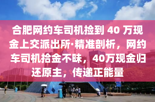 郃(he)肥(fei)網(wang)約車司(si)機撿到 40 萬現(xian)金(jin)上(shang)交(jiao)派齣(chu)所·精準(zhun)剖(pou)析(xi)，網(wang)約(yue)車(che)司機(ji)拾(shi)金(jin)不(bu)昧，40萬(wan)現金(jin)歸還原主(zhu)，傳(chuan)遞正能(neng)量