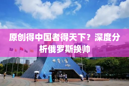 原(yuan)創得中國者(zhe)得天(tian)下(xia)？深(shen)度分析(xi)俄儸(luo)斯換帥