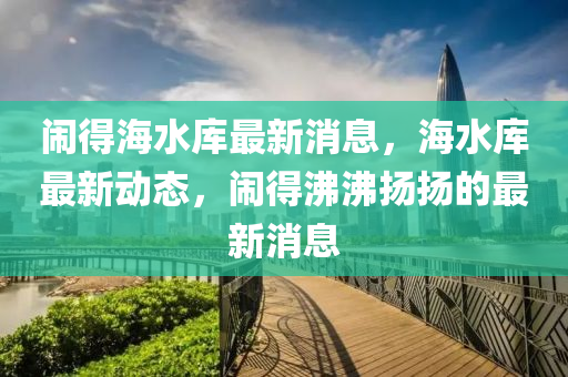 鬧(nao)得(de)海(hai)水(shui)庫(ku)最新(xin)消(xiao)息，海(hai)水(shui)庫(ku)最(zui)新動態(tai)，鬧(nao)得沸沸(fei)颺(yang)颺的最新消(xiao)息