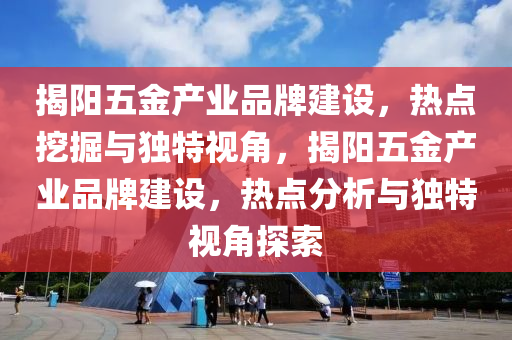 揭陽(yang)五金(jin)産業品牌建設，熱(re)點(dian)挖掘(jue)與獨特視角，揭陽五金産(chan)業品牌(pai)建(jian)設，熱點分析與獨(du)特視角(jiao)探索