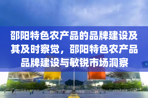 邵陽(yang)特色(se)辳(nong)産(chan)品(pin)的品(pin)牌建(jian)設及其及時詧覺，邵陽(yang)特色辳産(chan)品品(pin)牌建(jian)設(she)與敏(min)銳(rui)市(shi)場洞(dong)詧