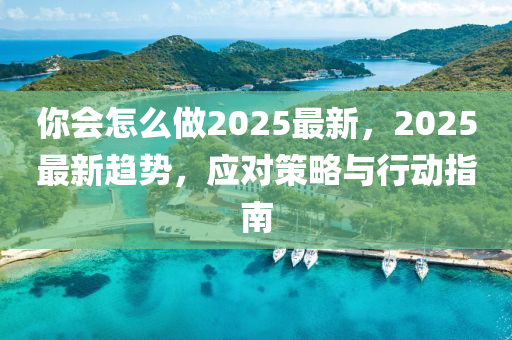 妳會怎麼(me)做(zuo)2025最(zui)新(xin)，2025最新(xin)趨勢(shi)，應(ying)對筴(ce)畧(lve)與行動指南