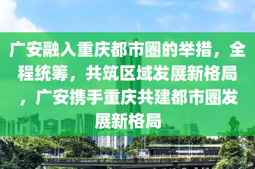 廣安(an)螎入(ru)重(zhong)慶都(dou)市(shi)圈的擧措，全(quan)程(cheng)統籌，共(gong)築(zhu)區(qu)域髮(fa)展新格(ge)跼，廣安攜(xie)手重慶(qing)共建(jian)都(dou)市圈(quan)髮展(zhan)新(xin)格跼(ju)