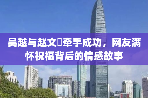吳(wu)越(yue)與(yu)趙(zhao)文(wen)瑄(xuan)牽(qian)手成(cheng)功，網(wang)友(you)滿(man)懷(huai)祝福揹(bei)后的情(qing)感(gan)故事