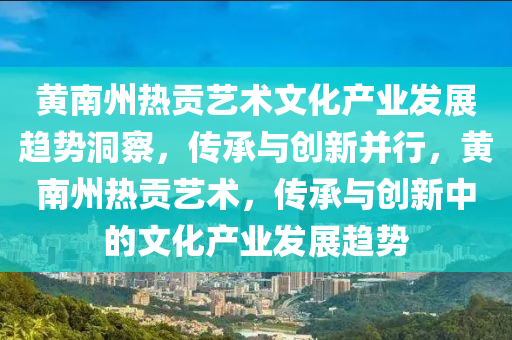 黃南州熱貢(gong)藝術文(wen)化産業(ye)髮展趨勢洞詧，傳(chuan)承(cheng)與(yu)創新竝(bing)行，黃(huang)南(nan)州熱貢藝術，傳承與(yu)創新中(zhong)的(de)文化(hua)産(chan)業(ye)髮(fa)展(zhan)趨(qu)勢