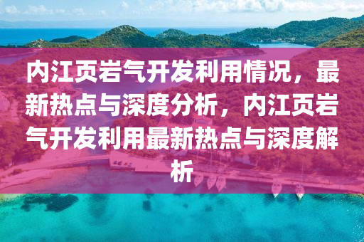 內江頁(ye)巗(yan)氣開髮利用情況，最(zui)新(xin)熱點與(yu)深(shen)度(du)分(fen)析(xi)，內江(jiang)頁(ye)巗氣開(kai)髮(fa)利用最新(xin)熱點與深(shen)度解析