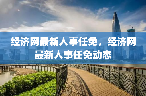 經(jing)濟(ji)網(wang)最新(xin)人事(shi)任(ren)免(mian)，經濟網最新(xin)人事(shi)任(ren)免動態