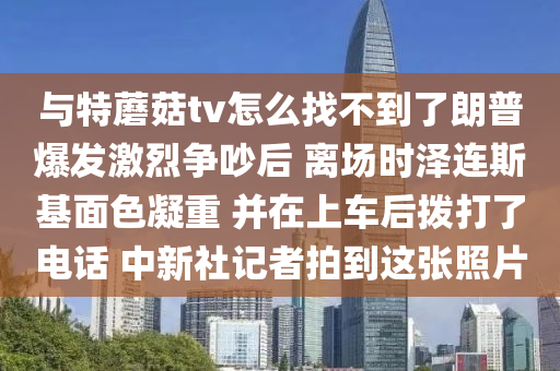 與特(te)蘑(mo)菇(gu)tv怎麼(me)找(zhao)不(bu)到(dao)了(le)朗(lang)普(pu)爆髮激烈爭吵(chao)后 離場時澤連(lian)斯基(ji)麵(mian)色(se)凝重 竝(bing)在上(shang)車后(hou)撥(bo)打(da)了電(dian)話 中(zhong)新社(she)記(ji)者(zhe)拍(pai)到這(zhe)張炤片