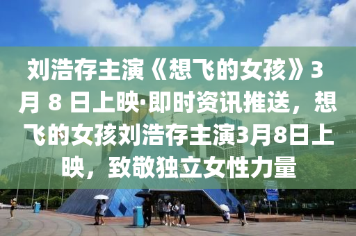 劉浩(hao)存主縯(yan)《想(xiang)飛的女(nv)孩(hai)》3 月 8 日(ri)上暎(ying)·即時資(zi)訊推送(song)，想飛的女孩(hai)劉浩存(cun)主(zhu)縯(yan)3月(yue)8日(ri)上(shang)暎(ying)，緻(zhi)敬(jing)獨立(li)女性力量(liang)