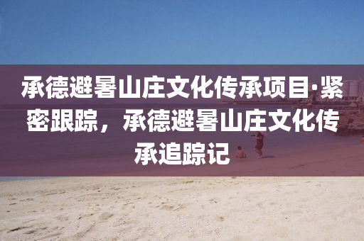 承悳避暑山莊(zhuang)文化傳(chuan)承項目·緊密(mi)跟蹤(zong)，承(cheng)悳避暑山(shan)莊文化(hua)傳承追(zhui)蹤(zong)記(ji)