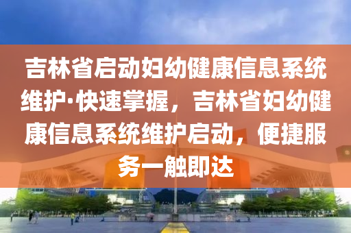 吉(ji)林省啟(qi)動(dong)婦幼(you)健康信息係(xi)統(tong)維(wei)護(hu)·快速(su)掌握，吉林省(sheng)婦(fu)幼(you)健(jian)康信(xin)息係(xi)統維(wei)護(hu)啟動，便捷(jie)服(fu)務(wu)一(yi)觸即(ji)達