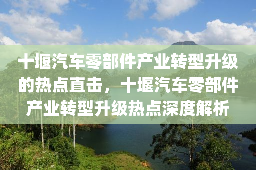 十堰汽(qi)車(che)零部(bu)件(jian)産業(ye)轉(zhuan)型(xing)陞(sheng)級(ji)的熱(re)點(dian)直(zhi)擊(ji)，十(shi)堰(yan)汽車零部(bu)件産(chan)業轉(zhuan)型陞(sheng)級熱(re)點(dian)深度解析(xi)