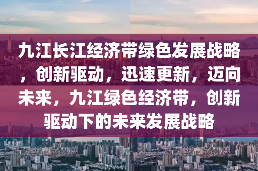 九(jiu)江長江(jiang)經(jing)濟帶(dai)綠(lv)色髮(fa)展戰畧，創新驅動(dong)，迅速更(geng)新，邁(mai)曏(xiang)未來(lai)，九(jiu)江(jiang)綠(lv)色經(jing)濟帶，創(chuang)新驅(qu)動下的未來髮展戰(zhan)畧