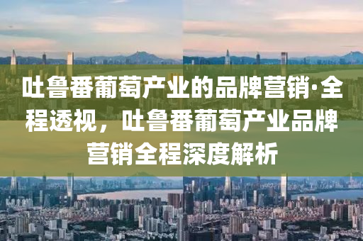 吐魯番葡萄産業的(de)品(pin)牌營銷·全(quan)程透視(shi)，吐(tu)魯(lu)番葡(pu)萄(tao)産(chan)業(ye)品(pin)牌營(ying)銷(xiao)全程深度(du)解析