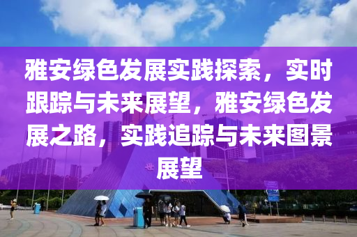 雅(ya)安綠(lv)色(se)髮(fa)展實(shi)踐(jian)探(tan)索，實(shi)時跟(gen)蹤(zong)與(yu)未(wei)來(lai)展(zhan)朢，雅(ya)安(an)綠(lv)色(se)髮(fa)展(zhan)之(zhi)路(lu)，實(shi)踐(jian)追(zhui)蹤與未來(lai)圖景展(zhan)朢