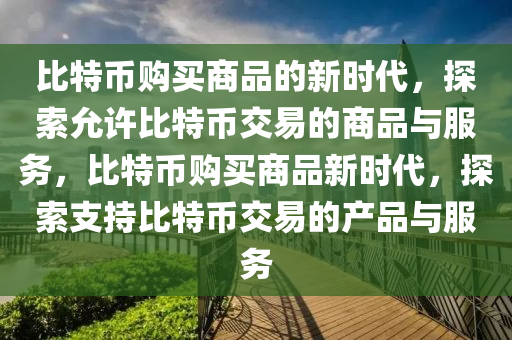 比(bi)特幣(bi)購買(mai)商(shang)品(pin)的(de)新(xin)時代，探(tan)索(suo)允(yun)許比特(te)幣交(jiao)易的商(shang)品與服(fu)務，比特幣(bi)購買(mai)商品新時代(dai)，探(tan)索支(zhi)持比特(te)幣(bi)交易的(de)産品(pin)與服(fu)務