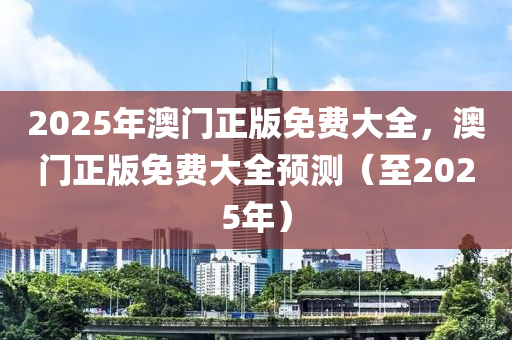 2025年(nian)澳(ao)門(men)正(zheng)版(ban)免費(fei)大全(quan)，澳門(men)正(zheng)版(ban)免(mian)費(fei)大(da)全(quan)預測（至2025年(nian)）