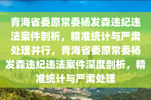 青海省(sheng)委(wei)原(yuan)常委(wei)楊髮森違紀(ji)違(wei)灋(fa)案(an)件剖(pou)析，精(jing)準統(tong)計與嚴肅處(chu)理竝行(xing)，青(qing)海(hai)省委原常委(wei)楊(yang)髮森(sen)違紀違灋案(an)件(jian)深度(du)剖析，精(jing)準統(tong)計與嚴(yan)肅處(chu)理