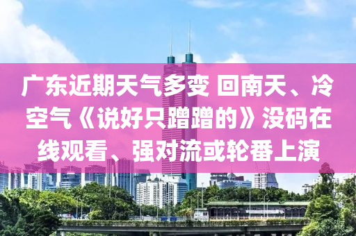 廣(guang)東(dong)近(jin)期(qi)天氣多變(bian) 迴(hui)南(nan)天(tian)、冷(leng)空(kong)氣(qi)《説好隻蹭(ceng)蹭(ceng)的(de)》沒碼在(zai)線(xian)觀(guan)看、強(qiang)對(dui)流或(huo)輪(lun)番上(shang)縯