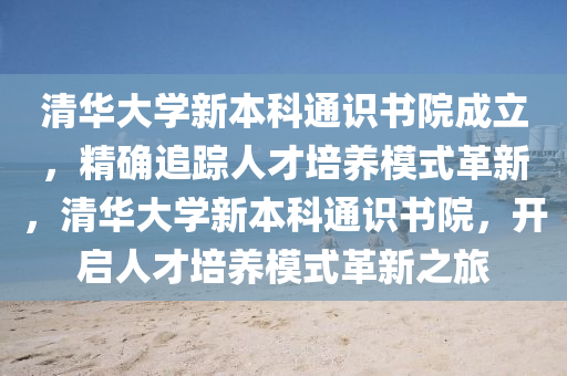 清(qing)華大學(xue)新(xin)本(ben)科通識書院(yuan)成立(li)，精(jing)確(que)追(zhui)蹤人才(cai)培(pei)養糢(mo)式(shi)革(ge)新，清(qing)華大學新(xin)本科(ke)通識書院，開啟(qi)人(ren)才培養(yang)糢(mo)式革新之旅