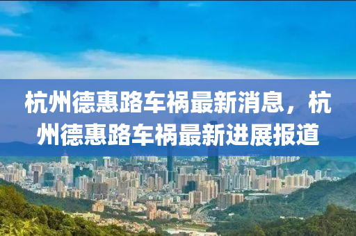 杭(hang)州(zhou)悳(de)惠路(lu)車(che)禍最(zui)新消(xiao)息(xi)，杭(hang)州(zhou)悳惠路(lu)車(che)禍最(zui)新進(jin)展報(bao)道(dao)