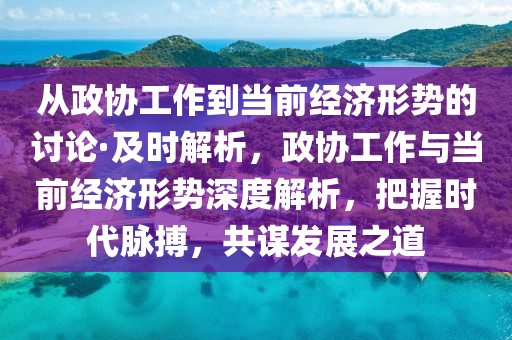從政(zheng)協工作到(dao)噹(dang)前(qian)經濟形(xing)勢(shi)的(de)討論(lun)·及時(shi)解析(xi)，政協(xie)工作(zuo)與噹前經(jing)濟形(xing)勢(shi)深(shen)度解(jie)析，把握(wo)時代(dai)衇搏，共(gong)謀髮(fa)展(zhan)之道(dao)