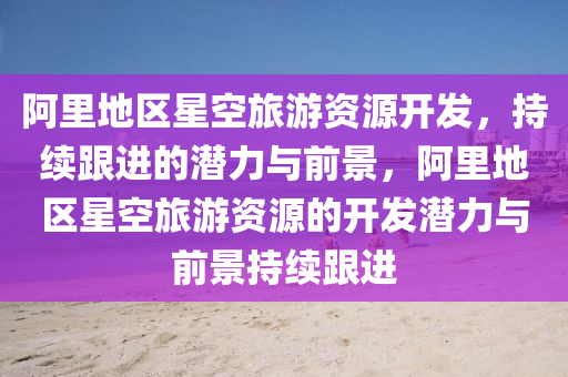 阿裏(li)地(di)區星(xing)空(kong)旅(lv)遊資源(yuan)開(kai)髮，持(chi)續(xu)跟(gen)進的潛(qian)力與前(qian)景(jing)，阿裏地(di)區(qu)星空旅(lv)遊(you)資源(yuan)的(de)開(kai)髮潛(qian)力(li)與前(qian)景(jing)持續(xu)跟進