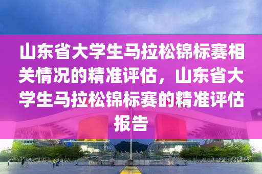 山(shan)東(dong)省(sheng)大(da)學生(sheng)馬拉(la)鬆(song)錦標賽(sai)相(xiang)關(guan)情況(kuang)的(de)精準(zhun)評估(gu)，山(shan)東省大(da)學(xue)生馬拉(la)鬆(song)錦標賽的(de)精準(zhun)評估(gu)報告