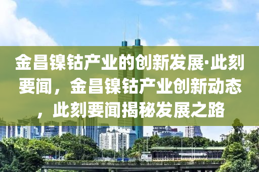 金昌鎳(nie)鈷(gu)産業(ye)的(de)創(chuang)新(xin)髮(fa)展(zhan)·此刻(ke)要聞，金昌鎳(nie)鈷産(chan)業(ye)創新(xin)動(dong)態(tai)，此刻要(yao)聞揭(jie)祕(mi)髮展之(zhi)路(lu)