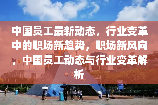 中國員工最新(xin)動(dong)態，行業(ye)變(bian)革中(zhong)的職場(chang)新趨勢，職(zhi)場新(xin)風曏(xiang)，中(zhong)國員(yuan)工(gong)動(dong)態與(yu)行業變革解析