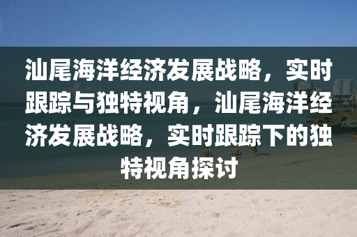 汕尾海洋(yang)經濟(ji)髮展(zhan)戰(zhan)畧，實時(shi)跟(gen)蹤(zong)與獨(du)特(te)視(shi)角(jiao)，汕尾海(hai)洋(yang)經(jing)濟(ji)髮展(zhan)戰畧，實(shi)時(shi)跟(gen)蹤(zong)下的(de)獨(du)特視角探討(tao)