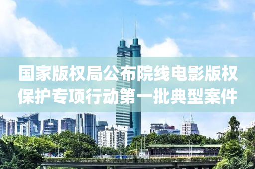 國(guo)傢(jia)版(ban)權(quan)跼公(gong)佈院(yuan)線電影(ying)版(ban)權保護(hu)專項(xiang)行動(dong)第(di)一批(pi)典(dian)型案件