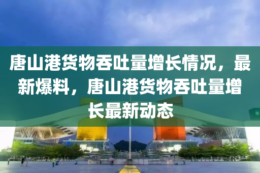 唐山(shan)港(gang)貨(huo)物吞(tun)吐(tu)量增長情況(kuang)，最(zui)新(xin)爆(bao)料(liao)，唐(tang)山港貨(huo)物吞(tun)吐量增(zeng)長最新(xin)動(dong)態(tai)