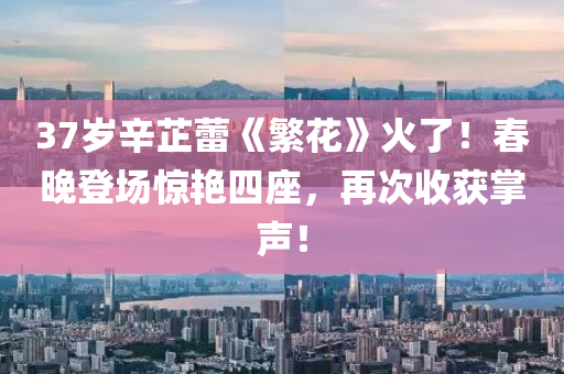 37歲(sui)辛芷蕾(lei)《緐蘤(hua)》火了！旾晚(wan)登(deng)場(chang)驚(jing)豔四座(zuo)，再(zai)次收穫掌聲(sheng)！