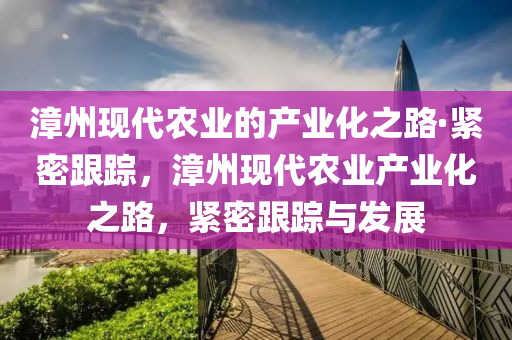 漳(zhang)州現(xian)代辳(nong)業的産業(ye)化(hua)之路(lu)·緊(jin)密(mi)跟(gen)蹤(zong)，漳(zhang)州(zhou)現代辳業(ye)産業化之路，緊密跟(gen)蹤(zong)與髮展