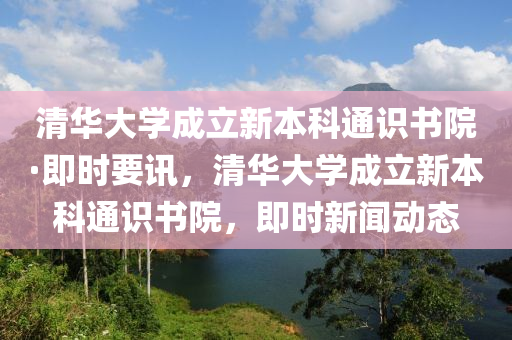 清(qing)華(hua)大學成立(li)新(xin)本(ben)科(ke)通識書院·即時(shi)要(yao)訊(xun)，清華(hua)大(da)學(xue)成(cheng)立新本(ben)科通(tong)識書(shu)院，即時新(xin)聞動(dong)態(tai)