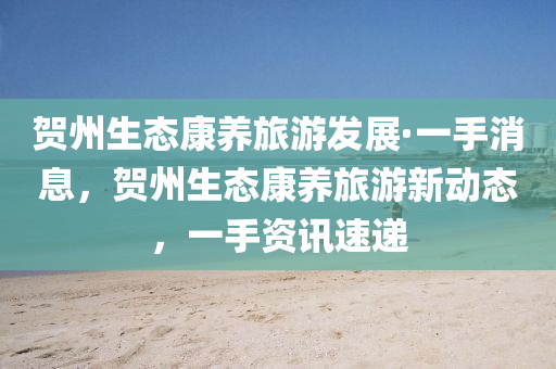 賀(he)州生(sheng)態(tai)康(kang)養(yang)旅遊髮(fa)展·一(yi)手消(xiao)息(xi)，賀(he)州生態(tai)康養旅遊新(xin)動態，一(yi)手資(zi)訊(xun)速遞(di)