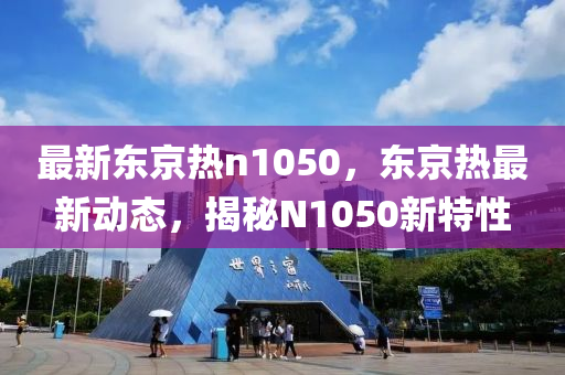 最(zui)新(xin)東(dong)京(jing)熱n1050，東(dong)京(jing)熱(re)最新動(dong)態(tai)，揭(jie)祕N1050新(xin)特(te)性(xing)